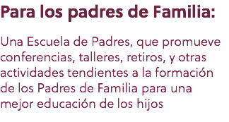 Para los padres de Familia: Una Escuela de Padres, que promueve conferencias, talleres, retiros, y otras actividades tendientes a la formación de los Padres de Familia para una mejor educación de los hijos 